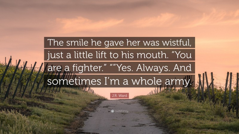 J.R. Ward Quote: “The smile he gave her was wistful, just a little lift to his mouth. “You are a fighter.” “”Yes. Always. And sometimes I’m a whole army.”