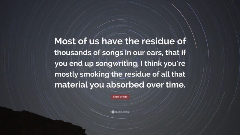 Tom Waits Quote: “Most of us have the residue of thousands of songs in our ears, that if you end up songwriting, I think you’re mostly smoking the residue of all that material you absorbed over time.”