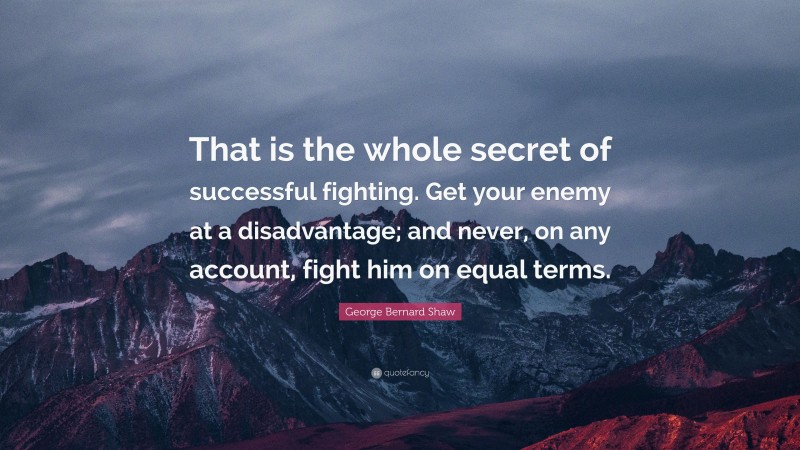 George Bernard Shaw Quote: “That is the whole secret of successful fighting. Get your enemy at a disadvantage; and never, on any account, fight him on equal terms.”