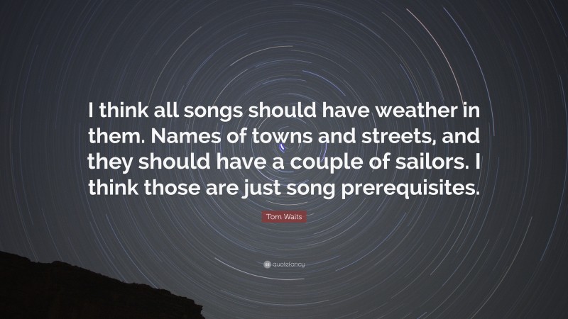 Tom Waits Quote: “I think all songs should have weather in them. Names of towns and streets, and they should have a couple of sailors. I think those are just song prerequisites.”