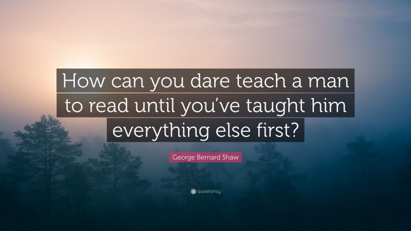 George Bernard Shaw Quote: “How can you dare teach a man to read until you’ve taught him everything else first?”