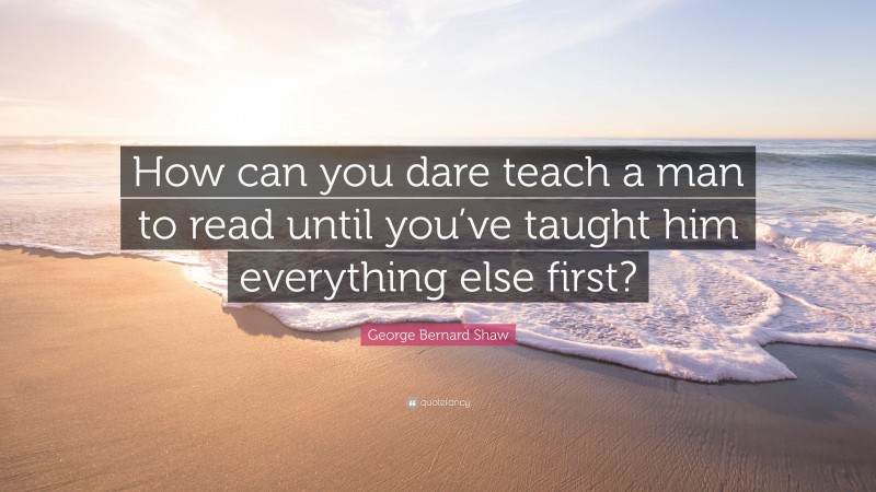George Bernard Shaw Quote: “How can you dare teach a man to read until you’ve taught him everything else first?”