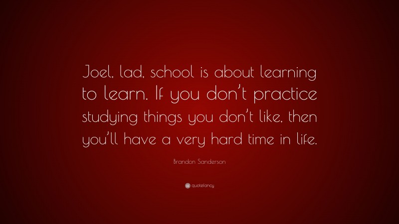Brandon Sanderson Quote: “Joel, lad, school is about learning to learn. If you don’t practice studying things you don’t like, then you’ll have a very hard time in life.”