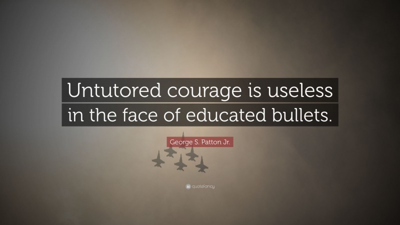 George S. Patton Jr. Quote: “Untutored courage is useless in the face of educated bullets.”