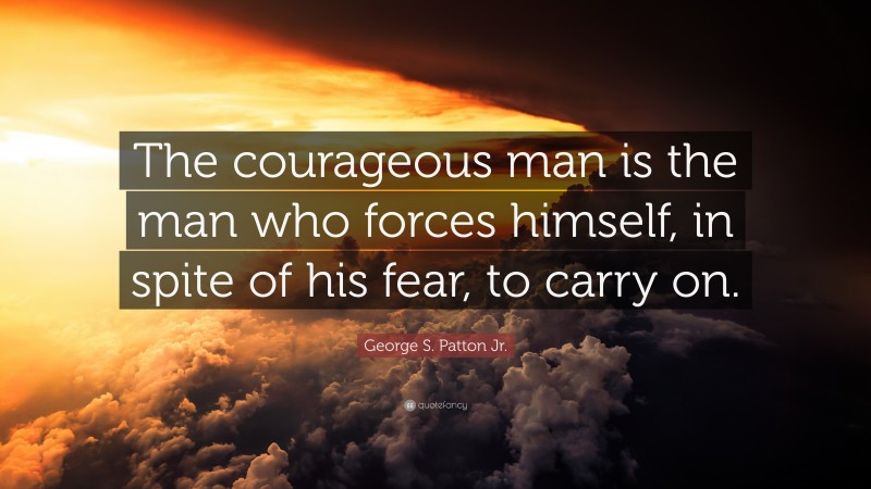 George S. Patton Jr. Quote: “The courageous man is the man who forces himself, in spite of his fear, to carry on.”
