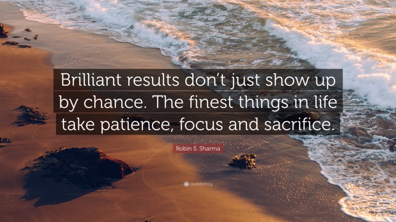 Robin S. Sharma Quote: “Brilliant results don’t just show up by chance. The finest things in life take patience, focus and sacrifice.”