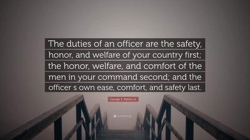 George S. Patton Jr. Quote: “The duties of an officer are the safety, honor, and welfare of your country first; the honor, welfare, and comfort of the men in your command second; and the officer s own ease, comfort, and safety last.”