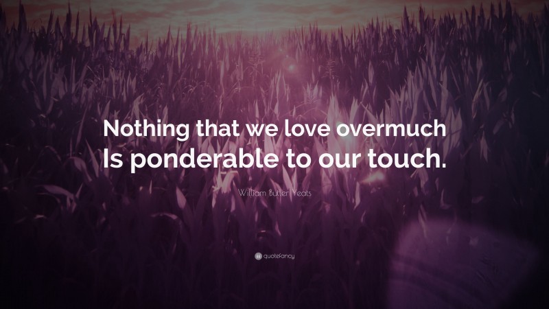William Butler Yeats Quote: “Nothing that we love overmuch Is ponderable to our touch.”