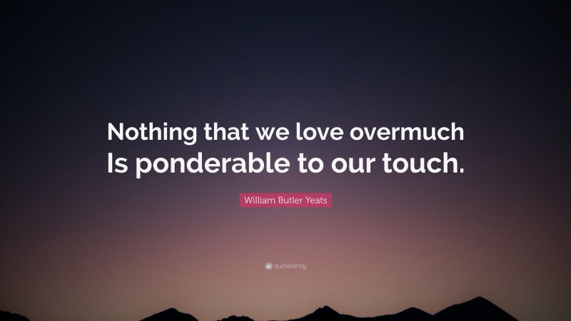 William Butler Yeats Quote: “Nothing that we love overmuch Is ponderable to our touch.”