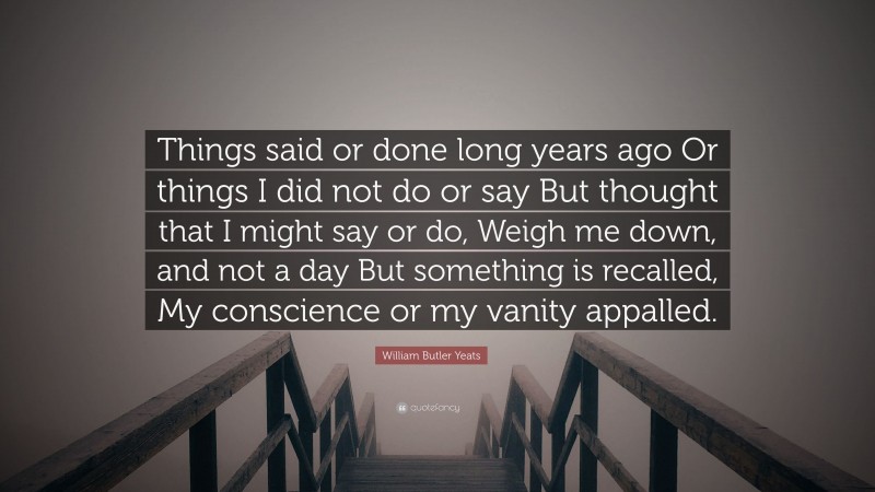 William Butler Yeats Quote: “Things said or done long years ago Or things I did not do or say But thought that I might say or do, Weigh me down, and not a day But something is recalled, My conscience or my vanity appalled.”