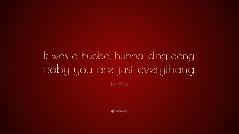 Tom Waits Quote: “It was a hubba, hubba, ding dang, baby you are just everythang.”
