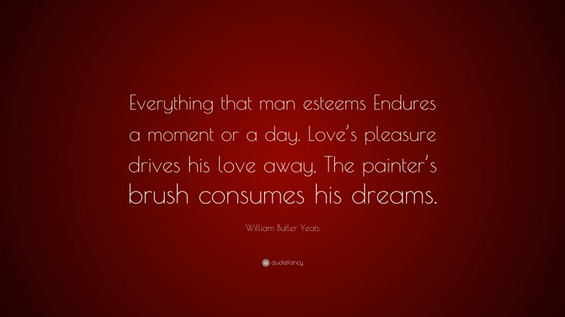 William Butler Yeats Quote: “Everything that man esteems Endures a moment or a day. Love’s pleasure drives his love away, The painter’s brush consumes his dreams.”
