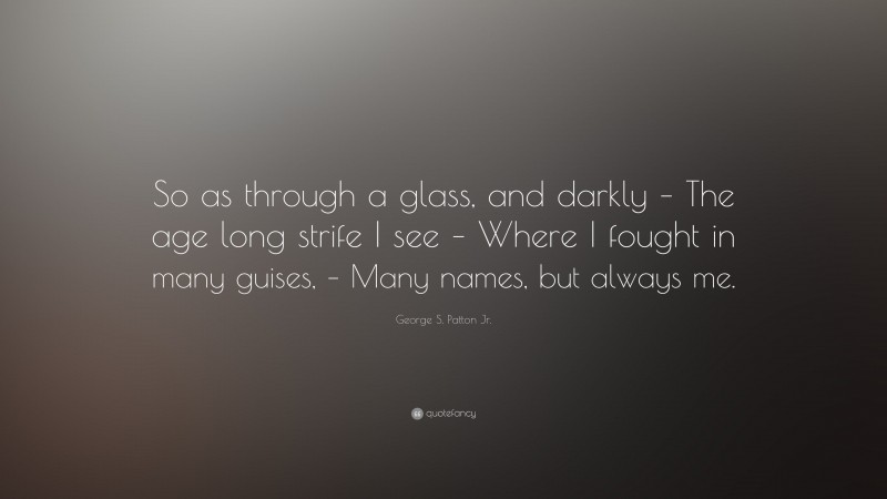 George S. Patton Jr. Quote: “So as through a glass, and darkly – The age long strife I see – Where I fought in many guises, – Many names, but always me.”