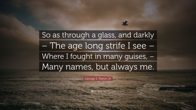 George S. Patton Jr. Quote: “So as through a glass, and darkly – The age long strife I see – Where I fought in many guises, – Many names, but always me.”