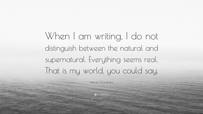 Haruki Murakami Quote: “When I am writing, I do not distinguish between the natural and supernatural. Everything seems real. That is my world, you could say.”