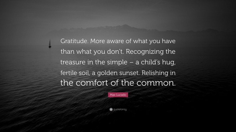 Max Lucado Quote: “Gratitude. More aware of what you have than what you don’t. Recognizing the treasure in the simple – a child’s hug, fertile soil, a golden sunset. Relishing in the comfort of the common.”