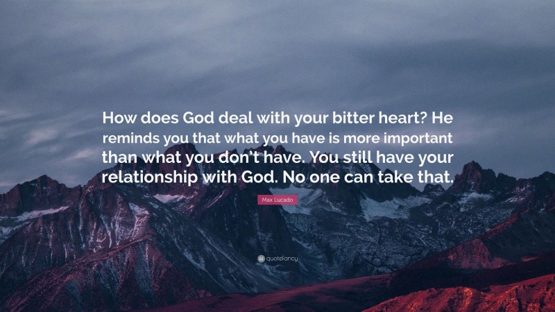 Max Lucado Quote: “How does God deal with your bitter heart? He reminds you that what you have is more important than what you don’t have. You still have your relationship with God. No one can take that.”