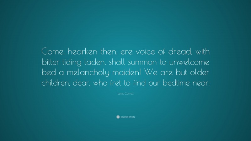 Lewis Carroll Quote: “Come, hearken then, ere voice of dread, with bitter tiding laden, shall summon to unwelcome bed a melancholy maiden! We are but older children, dear, who fret to find our bedtime near.”