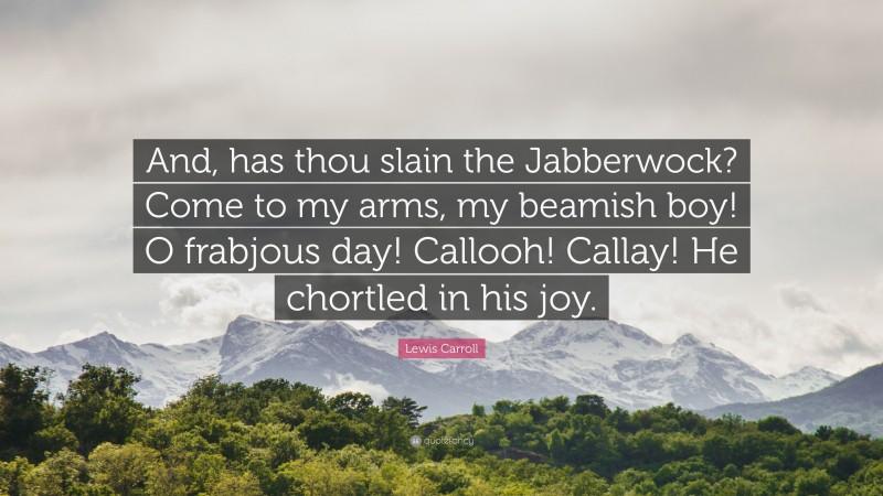 Lewis Carroll Quote: “And, has thou slain the Jabberwock? Come to my arms, my beamish boy! O frabjous day! Callooh! Callay! He chortled in his joy.”