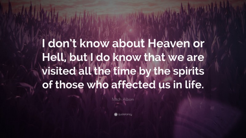 Mitch Albom Quote: “I don’t know about Heaven or Hell, but I do know that we are visited all the time by the spirits of those who affected us in life.”