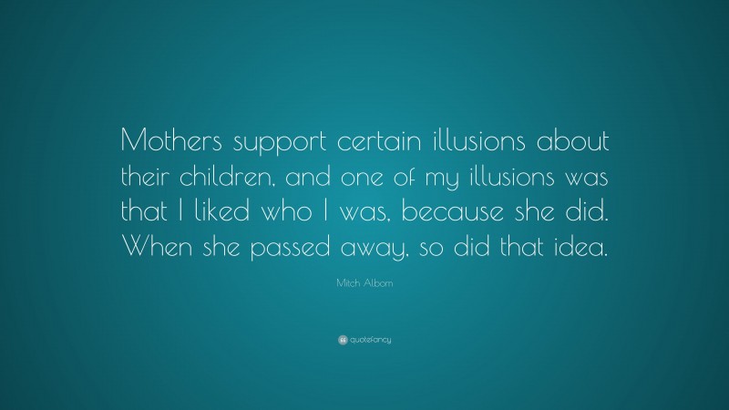 Mitch Albom Quote: “Mothers support certain illusions about their children, and one of my illusions was that I liked who I was, because she did. When she passed away, so did that idea.”