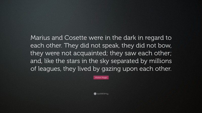 Victor Hugo Quote: “Marius and Cosette were in the dark in regard to each other. They did not speak, they did not bow, they were not acquainted; they saw each other; and, like the stars in the sky separated by millions of leagues, they lived by gazing upon each other.”