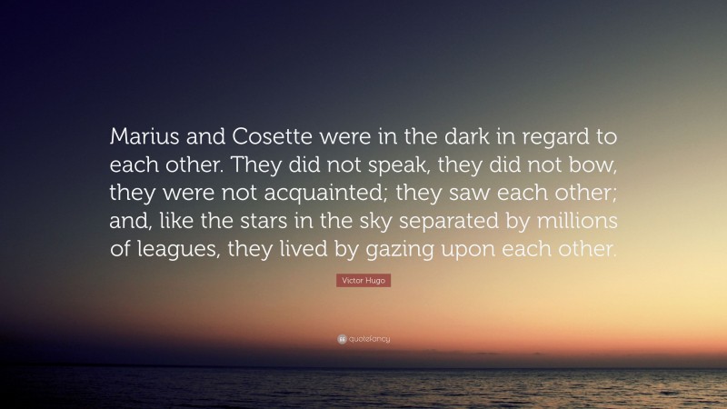 Victor Hugo Quote: “Marius and Cosette were in the dark in regard to each other. They did not speak, they did not bow, they were not acquainted; they saw each other; and, like the stars in the sky separated by millions of leagues, they lived by gazing upon each other.”