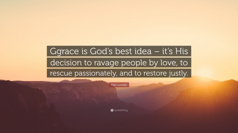 Max Lucado Quote: “Ggrace is God’s best idea – it’s His decision to ravage people by love, to rescue passionately, and to restore justly.”