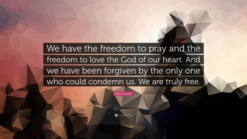 Max Lucado Quote: “We have the freedom to pray and the freedom to love the God of our heart. And we have been forgiven by the only one who could condemn us. We are truly free.”