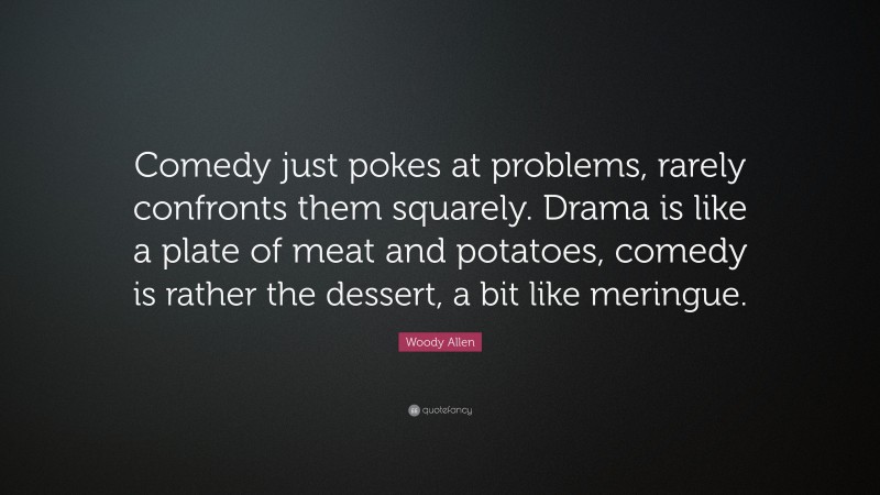 Woody Allen Quote: “Comedy just pokes at problems, rarely confronts them squarely. Drama is like a plate of meat and potatoes, comedy is rather the dessert, a bit like meringue.”
