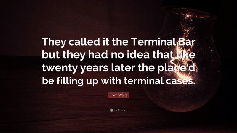 Tom Waits Quote: “They called it the Terminal Bar but they had no idea that like twenty years later the place’d be filling up with terminal cases.”