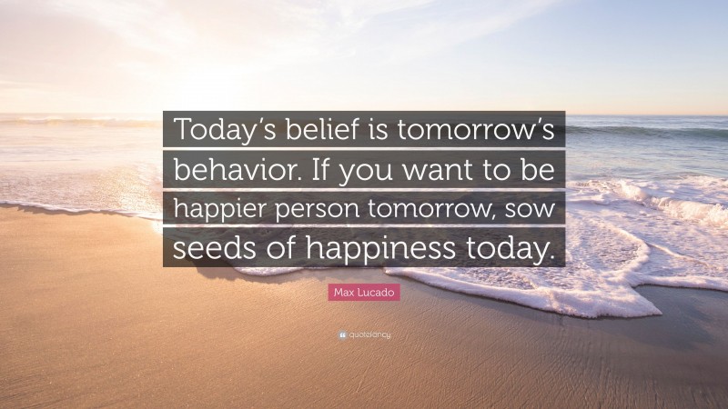 Max Lucado Quote: “Today’s belief is tomorrow’s behavior. If you want to be happier person tomorrow, sow seeds of happiness today.”