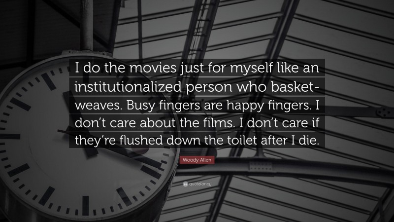 Woody Allen Quote: “I do the movies just for myself like an institutionalized person who basket-weaves. Busy fingers are happy fingers. I don’t care about the films. I don’t care if they’re flushed down the toilet after I die.”