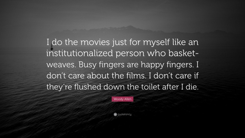 Woody Allen Quote: “I do the movies just for myself like an institutionalized person who basket-weaves. Busy fingers are happy fingers. I don’t care about the films. I don’t care if they’re flushed down the toilet after I die.”