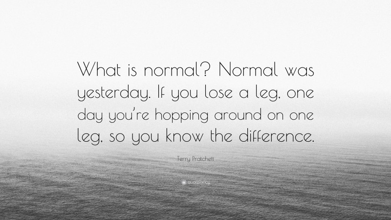 Terry Pratchett Quote: “What is normal? Normal was yesterday. If you lose a leg, one day you’re hopping around on one leg, so you know the difference.”