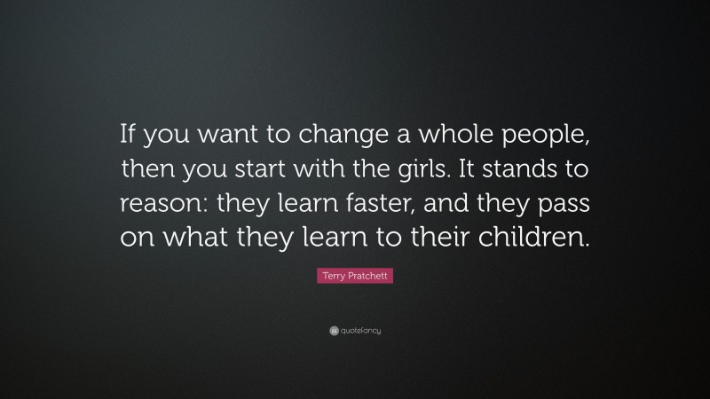 Terry Pratchett Quote: “If you want to change a whole people, then you start with the girls. It stands to reason: they learn faster, and they pass on what they learn to their children.”