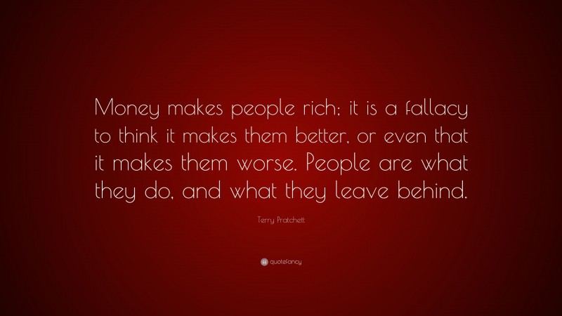 Terry Pratchett Quote: “Money makes people rich; it is a fallacy to think it makes them better, or even that it makes them worse. People are what they do, and what they leave behind.”
