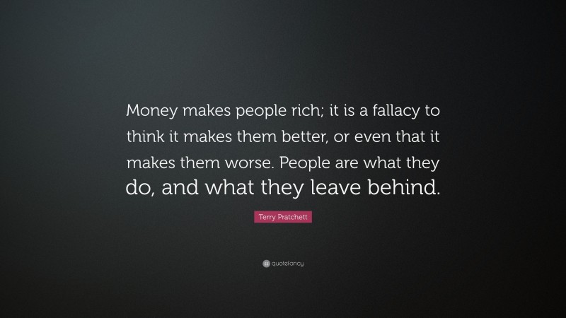 Terry Pratchett Quote: “Money makes people rich; it is a fallacy to think it makes them better, or even that it makes them worse. People are what they do, and what they leave behind.”