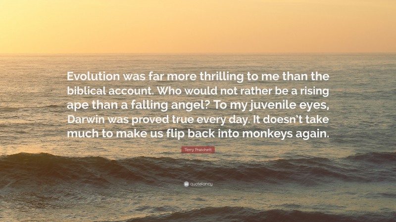 Terry Pratchett Quote: “Evolution was far more thrilling to me than the biblical account. Who would not rather be a rising ape than a falling angel? To my juvenile eyes, Darwin was proved true every day. It doesn’t take much to make us flip back into monkeys again.”