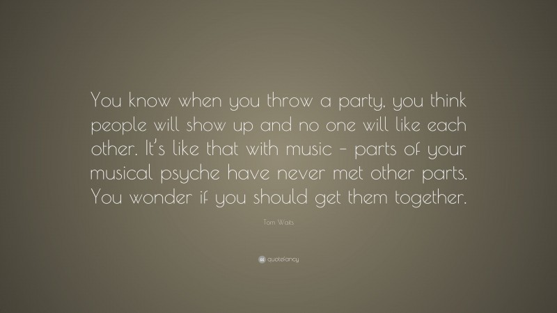 Tom Waits Quote: “You know when you throw a party, you think people will show up and no one will like each other. It’s like that with music – parts of your musical psyche have never met other parts. You wonder if you should get them together.”