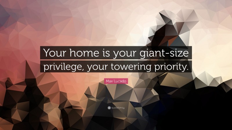 Max Lucado Quote: “Your home is your giant-size privilege, your towering priority.”