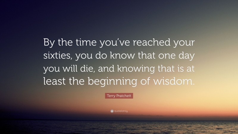 Terry Pratchett Quote: “By the time you’ve reached your sixties, you do know that one day you will die, and knowing that is at least the beginning of wisdom.”