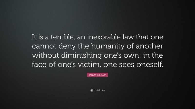 James Baldwin Quote: “It is a terrible, an inexorable law that one cannot deny the humanity of another without diminishing one’s own: in the face of one’s victim, one sees oneself.”