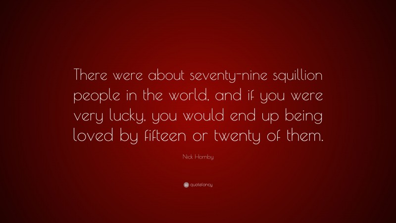 Nick Hornby Quote: “There were about seventy-nine squillion people in the world, and if you were very lucky, you would end up being loved by fifteen or twenty of them.”