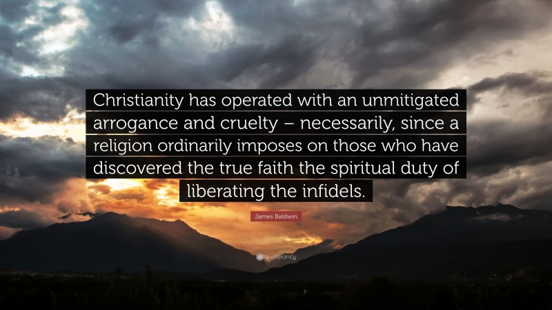 James Baldwin Quote: “Christianity has operated with an unmitigated arrogance and cruelty – necessarily, since a religion ordinarily imposes on those who have discovered the true faith the spiritual duty of liberating the infidels.”