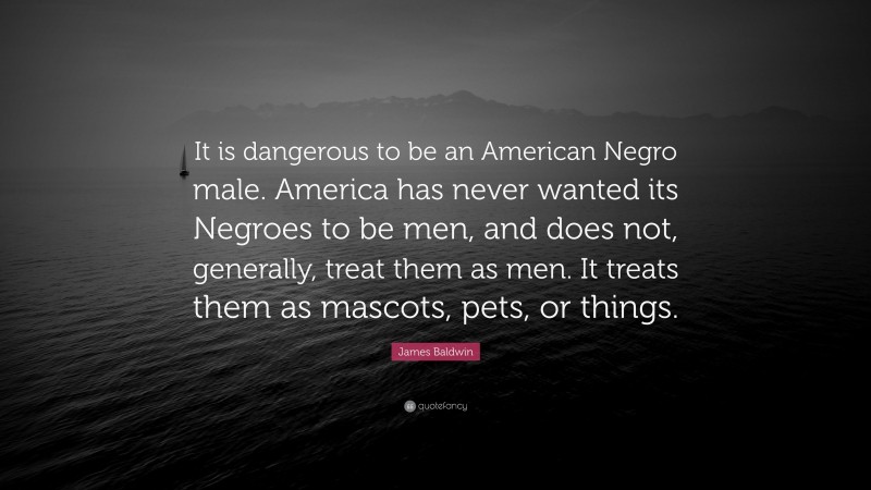 James Baldwin Quote: “It is dangerous to be an American Negro male. America has never wanted its Negroes to be men, and does not, generally, treat them as men. It treats them as mascots, pets, or things.”