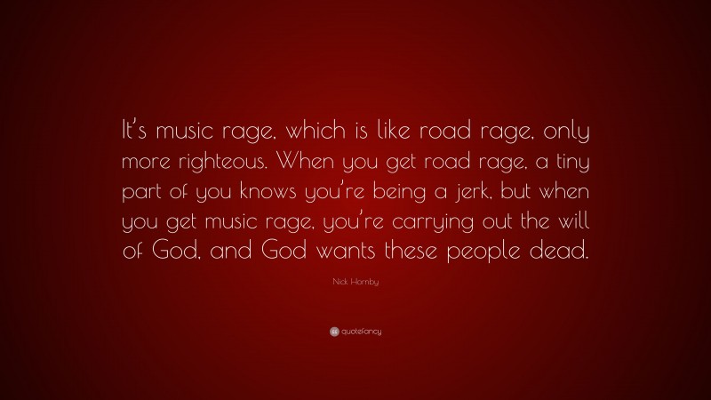 Nick Hornby Quote: “It’s music rage, which is like road rage, only more righteous. When you get road rage, a tiny part of you knows you’re being a jerk, but when you get music rage, you’re carrying out the will of God, and God wants these people dead.”