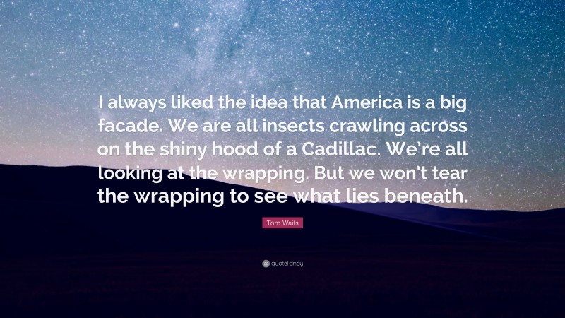 Tom Waits Quote: “I always liked the idea that America is a big facade. We are all insects crawling across on the shiny hood of a Cadillac. We’re all looking at the wrapping. But we won’t tear the wrapping to see what lies beneath.”