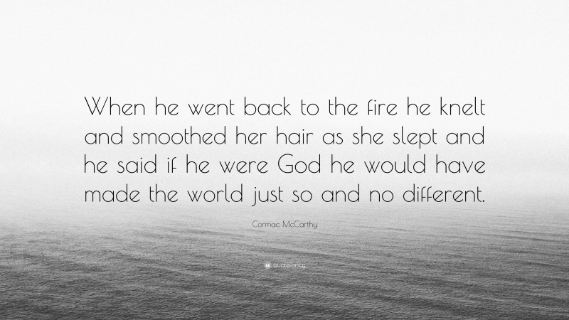 Cormac McCarthy Quote: “When he went back to the fire he knelt and smoothed her hair as she slept and he said if he were God he would have made the world just so and no different.”