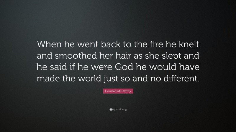 Cormac McCarthy Quote: “When he went back to the fire he knelt and smoothed her hair as she slept and he said if he were God he would have made the world just so and no different.”